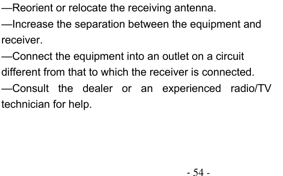                                          - 54 - —Reorient or relocate the receiving antenna.    —Increase the separation between the equipment and receiver.    —Connect the equipment into an outlet on a circuit different from that to which the receiver is connected.    —Consult  the  dealer  or  an  experienced  radio/TV technician for help. 