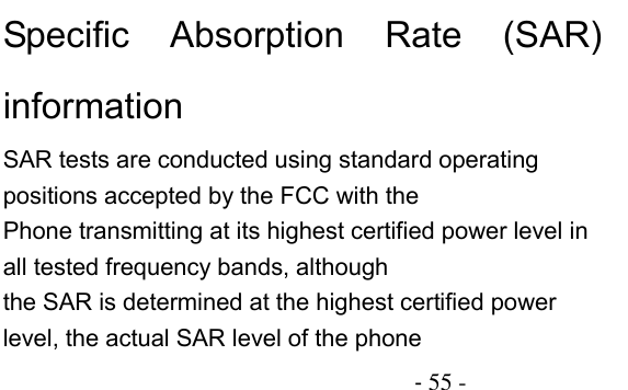                                          - 55 - Specific  Absorption  Rate  (SAR) information SAR tests are conducted using standard operating positions accepted by the FCC with the Phone transmitting at its highest certified power level in all tested frequency bands, although the SAR is determined at the highest certified power level, the actual SAR level of the phone 