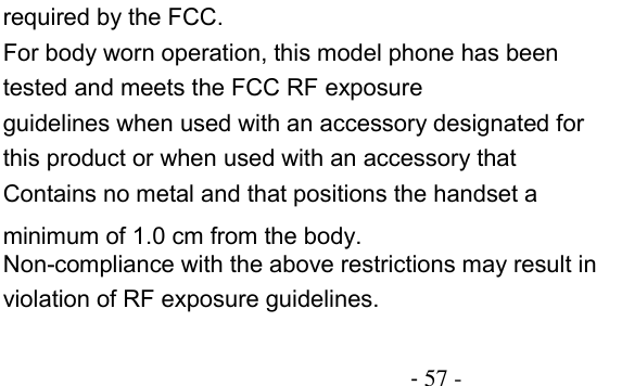                                          - 57 - required by the FCC. For body worn operation, this model phone has been tested and meets the FCC RF exposure guidelines when used with an accessory designated for this product or when used with an accessory that Contains no metal and that positions the handset a minimum of 1.0 cm from the body. Non-compliance with the above restrictions may result in violation of RF exposure guidelines.   