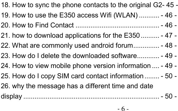                                          - 6 - 18. How to sync the phone contacts to the original G2- 45 - 19. How to use the E350 access Wifi (WLAN) ........... - 46 - 20. How to Find Contact ............................................. - 46 - 21. how to download applications for the E350 .......... - 47 - 22. What are commonly used android forum .............. - 48 - 23. How do I delete the downloaded software ............ - 49 - 24. How to view mobile phone version information .... - 49 - 25. How do I copy SIM card contact information ........ - 50 - 26. why the message has a different time and date display ......................................................................... - 50 - 