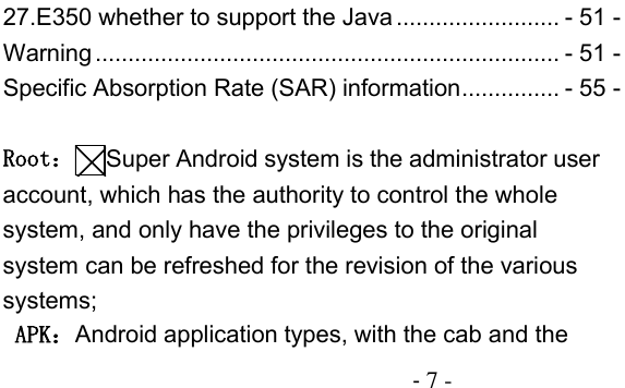                                          - 7 - 27.E350 whether to support the Java ......................... - 51 - Warning ....................................................................... - 51 - Specific Absorption Rate (SAR) information ............... - 55 -  Root：Super Android system is the administrator user account, which has the authority to control the whole system, and only have the privileges to the original system can be refreshed for the revision of the various systems;  APK：Android application types, with the cab and the 
