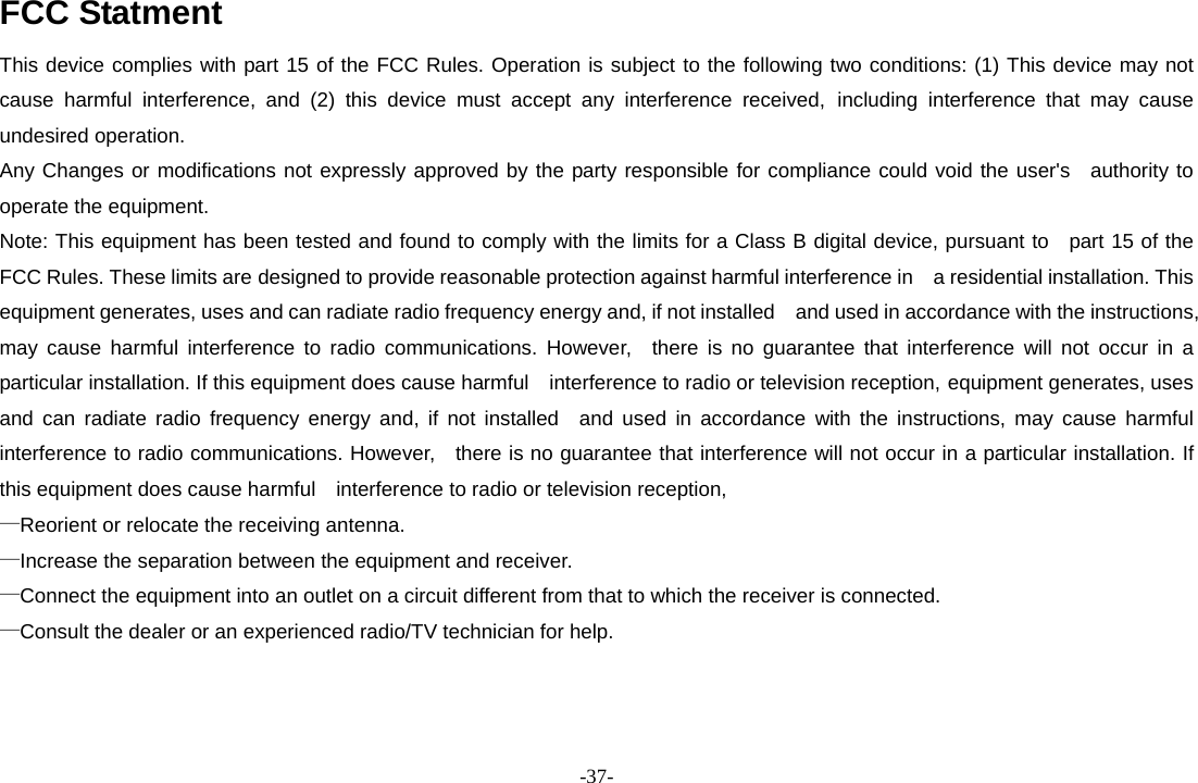 -37- FCC Statment This device complies with part 15 of the FCC Rules. Operation is subject to the following two conditions: (1) This device may not cause harmful interference, and (2) this device must accept any interference received, including interference that may cause undesired operation. Any Changes or modifications not expressly approved by the party responsible for compliance could void the user&apos;s  authority to operate the equipment. Note: This equipment has been tested and found to comply with the limits for a Class B digital device, pursuant to   part 15 of the FCC Rules. These limits are designed to provide reasonable protection against harmful interference in    a residential installation. This equipment generates, uses and can radiate radio frequency energy and, if not installed    and used in accordance with the instructions, may cause harmful interference to radio communications. However,  there is no guarantee that interference will not occur in a particular installation. If this equipment does cause harmful    interference to radio or television reception, equipment generates, uses and can radiate radio frequency energy and, if not installed  and used in accordance with the instructions, may cause harmful interference to radio communications. However,   there is no guarantee that interference will not occur in a particular installation. If this equipment does cause harmful    interference to radio or television reception, —Reorient or relocate the receiving antenna.       —Increase the separation between the equipment and receiver.       —Connect the equipment into an outlet on a circuit different from that to which the receiver is connected. —Consult the dealer or an experienced radio/TV technician for help.    