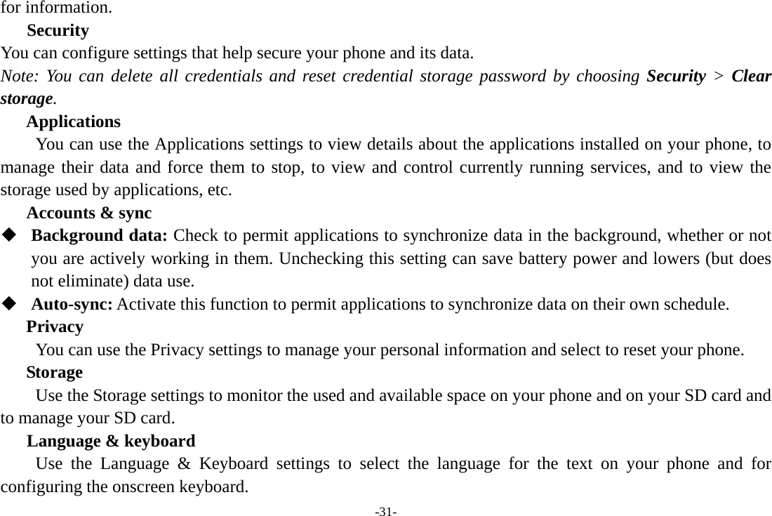 -31- for information.   Security You can configure settings that help secure your phone and its data. Note: You can delete all credentials and reset credential storage password by choosing Security &gt; Clear storage. Applications         You can use the Applications settings to view details about the applications installed on your phone, to manage their data and force them to stop, to view and control currently running services, and to view the storage used by applications, etc. Accounts &amp; sync  Background data: Check to permit applications to synchronize data in the background, whether or not you are actively working in them. Unchecking this setting can save battery power and lowers (but does not eliminate) data use.  Auto-sync: Activate this function to permit applications to synchronize data on their own schedule. Privacy         You can use the Privacy settings to manage your personal information and select to reset your phone. Storage        Use the Storage settings to monitor the used and available space on your phone and on your SD card and to manage your SD card.    Language &amp; keyboard Use the Language &amp; Keyboard settings to select the language for the text on your phone and for configuring the onscreen keyboard. 