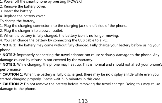 113  1. Power off the smart phone by pressing [POWER]. 2. Remove the battery cover. 3. Insert the battery. 4. Replace the battery cover. To charge the battery, 1. Plug the charging connector into the charging jack on left side of the phone. 2. Plug the charger into a power outlet. 3. When the battery is fully charged, the battery icon is no longer moving. 4. You can charge the battery by connecting the USB cable to a PC. * NOTE 1: The battery may come without fully charged. Fully charge your battery before using your phone. * NOTE 2: Improperly connecting the travel adaptor can cause seriously damage to the phone. Any damage caused by misuse is not covered by the warranty. * NOTE 3: While charging, the phone may heat up. This is normal and should not affect your phone’s performance. * CAUTION 1: When the battery is fully discharged, there may be no display a little while even you started charging properly. Please wait 3~5 minutes in this case. * CAUTION 2: Do not remove the battery before removing the travel charger. Doing this may cause damage to the phone.  