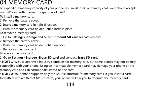 114  04 MEMORY CARD To expand the memory capacity of your phone, you must insert a memory card. Your phone accepts microSD card with maximum capacities of 32GB. To install a memory card, 1. Remove the battery cover. 2. Insert a memory card in right direction. 3. Push the memory card holder until it locks in place. To remove a memory card, 1. Go to Settings&gt;Storage and select Unmount SD card for safe removal. 2. Remove the battery cover. 3. Push the memory card holder until it unlocks. 4. Remove a memory card. To erase a memory card, 1. Go to Settings&gt;Storage&gt;Erase SD card and conduct Erase SD card. * NOTE 1: We use approved industry standards for memory card, but some brands may not be fully compatible with your phone. Using an incompatible memory card may damage your phone or the memory card and can corrupt data stored on the card. * NOTE 2: Your phone supports only the FAT file structure for memory cards. If you insert a card formatted with a different file structure, your phone will ask you to reformat the memory card. 