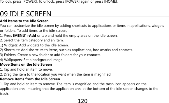 120  To lock, press [POWER]. To unlock, press [POWER] again or press [HOME].  09 IDLE SCREEN Add Items to the Idle Screen You can customize the idle screen by adding shortcuts to applications or items in applications, widgets or folders. To add items to the idle screen, 1. Press [MENU]&gt;Add or tap and hold the empty area on the idle screen. 2. Select the item category and an item. 1) Widgets: Add widgets to the idle screen. 2) Shortcuts: Add shortcuts to items, such as applications, bookmarks and contacts. 3) Folders: Create a new folder or add folders for your contacts. 4) Wallpapers: Set a background image. Move Items on the Idle Screen 1. Tap and hold an item to move. 2. Drag the item to the location you want when the item is magnified. Remove Items from the Idle Screen 1. Tap and hold an item to remove. The item is magnified and the trash icon appears on the application area, meaning that the application area at the bottom of the idle screen changes to the trash. 
