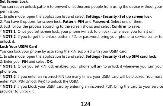 124  Set Screen Lock You can set an unlock pattern to prevent unauthorized people from using the device without your permission. 1. In idle mode, open the application list and select Settings&gt;Security&gt;Set up screen lock. 2. You have 3 options for screen lock; Pattern, PIN and Password. Select one of them. 3. Just follow the process according to the screen shows and select Confirm to save. * NOTE 1: Once you set screen lock, your phone will ask to unlock it whenever you turn it on. * NOTE 2: If you forget the unlock pattern, PIN or password, bring your phone to service center to unlock it. Lock Your USIM Card You can lock your phone by activating the PIN supplied with your USIM card. 1. In idle mode, open the application list and select Settings&gt;Security&gt;Set up SIM card lock. 2. Enter your PIN and select OK. * NOTE 1: Once you set PIN lock enabled, your phone will ask to unlock it whenever you turn your phone on. * NOTE 2: If you enter an incorrect PIN too many times, your USIM card will be blocked. You must enter PUK (PIN Unlock Key) to unlock the USIM. * NOTE 3: If you block your USIM card by entering an incorrect PUK, bring the card to your service provider to unlock it.  