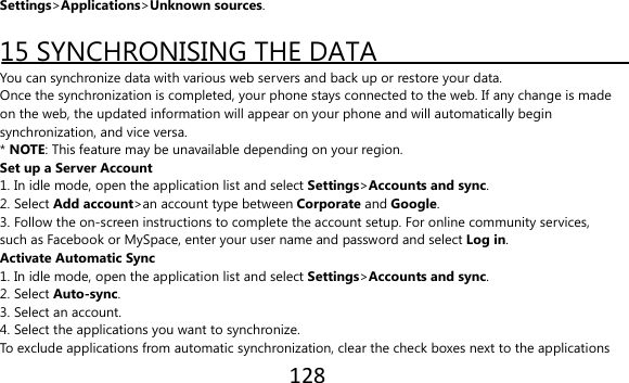128  Settings&gt;Applications&gt;Unknown sources.  15 SYNCHRONISING THE DATA You can synchronize data with various web servers and back up or restore your data. Once the synchronization is completed, your phone stays connected to the web. If any change is made on the web, the updated information will appear on your phone and will automatically begin synchronization, and vice versa. * NOTE: This feature may be unavailable depending on your region. Set up a Server Account 1. In idle mode, open the application list and select Settings&gt;Accounts and sync. 2. Select Add account&gt;an account type between Corporate and Google. 3. Follow the on-screen instructions to complete the account setup. For online community services, such as Facebook or MySpace, enter your user name and password and select Log in. Activate Automatic Sync 1. In idle mode, open the application list and select Settings&gt;Accounts and sync. 2. Select Auto-sync. 3. Select an account. 4. Select the applications you want to synchronize. To exclude applications from automatic synchronization, clear the check boxes next to the applications 