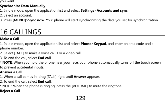 129  you want. Synchronize Data Manually 1. In idle mode, open the application list and select Settings&gt;Accounts and sync. 2. Select an account. 3. Press [MENU]&gt;Sync now. Your phone will start synchronizing the data you set for synchronization.  16 CALLINGS Make a Call 1. In idle mode, open the application list and select Phone&gt;Keypad, and enter an area code and a phone number. 2. Select [TALK] to make a voice call. For a video call. 3. To end the call, select End call. * NOTE: When you hold the phone near your face, your phone automatically turns off the touch screen to prevent accidental inputs. Answer a Call 1. When a call comes in, drag [TALK] right until Answer appears. 2. To end the call, select End call. * NOTE: When the phone is ringing, press the [VOLUME] to mute the ringtone. Reject a Call 