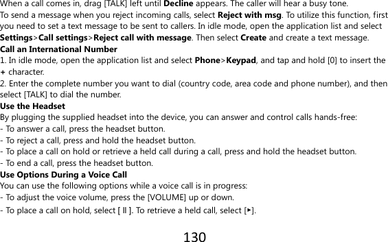 130  When a call comes in, drag [TALK] left until Decline appears. The caller will hear a busy tone. To send a message when you reject incoming calls, select Reject with msg. To utilize this function, first you need to set a text message to be sent to callers. In idle mode, open the application list and select Settings&gt;Call settings&gt;Reject call with message. Then select Create and create a text message. Call an International Number 1. In idle mode, open the application list and select Phone&gt;Keypad, and tap and hold [0] to insert the + character. 2. Enter the complete number you want to dial (country code, area code and phone number), and then select [TALK] to dial the number. Use the Headset By plugging the supplied headset into the device, you can answer and control calls hands-free: - To answer a call, press the headset button. - To reject a call, press and hold the headset button. - To place a call on hold or retrieve a held call during a call, press and hold the headset button. - To end a call, press the headset button. Use Options During a Voice Call You can use the following options while a voice call is in progress: - To adjust the voice volume, press the [VOLUME] up or down. - To place a call on hold, select [ ll ]. To retrieve a held call, select [▶]. 