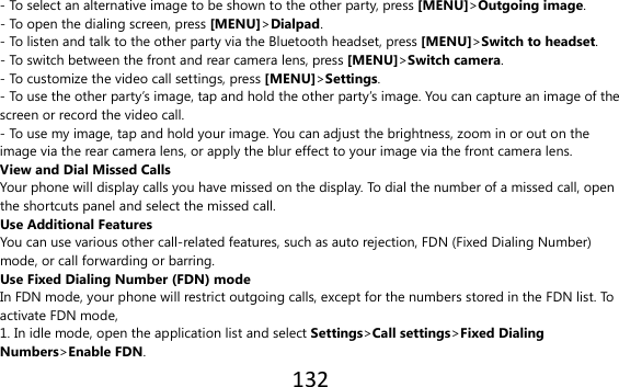 132  - To select an alternative image to be shown to the other party, press [MENU]&gt;Outgoing image. - To open the dialing screen, press [MENU]&gt;Dialpad. - To listen and talk to the other party via the Bluetooth headset, press [MENU]&gt;Switch to headset. - To switch between the front and rear camera lens, press [MENU]&gt;Switch camera. - To customize the video call settings, press [MENU]&gt;Settings. - To use the other party’s image, tap and hold the other party’s image. You can capture an image of the screen or record the video call. - To use my image, tap and hold your image. You can adjust the brightness, zoom in or out on the image via the rear camera lens, or apply the blur effect to your image via the front camera lens. View and Dial Missed Calls Your phone will display calls you have missed on the display. To dial the number of a missed call, open the shortcuts panel and select the missed call. Use Additional Features You can use various other call-related features, such as auto rejection, FDN (Fixed Dialing Number) mode, or call forwarding or barring. Use Fixed Dialing Number (FDN) mode In FDN mode, your phone will restrict outgoing calls, except for the numbers stored in the FDN list. To activate FDN mode, 1. In idle mode, open the application list and select Settings&gt;Call settings&gt;Fixed Dialing Numbers&gt;Enable FDN. 