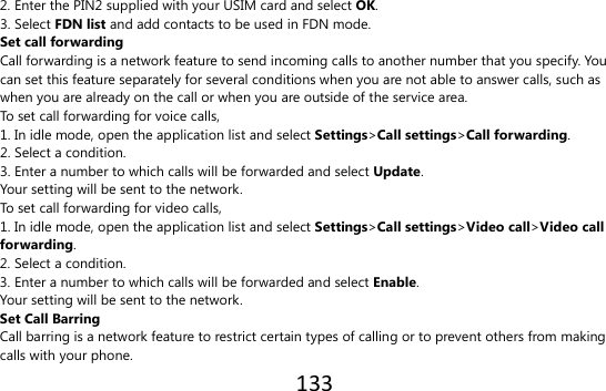 133  2. Enter the PIN2 supplied with your USIM card and select OK. 3. Select FDN list and add contacts to be used in FDN mode. Set call forwarding Call forwarding is a network feature to send incoming calls to another number that you specify. You can set this feature separately for several conditions when you are not able to answer calls, such as when you are already on the call or when you are outside of the service area.   To set call forwarding for voice calls, 1. In idle mode, open the application list and select Settings&gt;Call settings&gt;Call forwarding. 2. Select a condition. 3. Enter a number to which calls will be forwarded and select Update. Your setting will be sent to the network. To set call forwarding for video calls, 1. In idle mode, open the application list and select Settings&gt;Call settings&gt;Video call&gt;Video call forwarding. 2. Select a condition. 3. Enter a number to which calls will be forwarded and select Enable. Your setting will be sent to the network. Set Call Barring Call barring is a network feature to restrict certain types of calling or to prevent others from making calls with your phone. 
