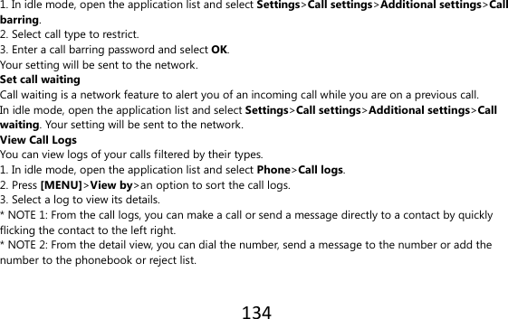 134  1. In idle mode, open the application list and select Settings&gt;Call settings&gt;Additional settings&gt;Call barring. 2. Select call type to restrict. 3. Enter a call barring password and select OK. Your setting will be sent to the network. Set call waiting Call waiting is a network feature to alert you of an incoming call while you are on a previous call. In idle mode, open the application list and select Settings&gt;Call settings&gt;Additional settings&gt;Call waiting. Your setting will be sent to the network. View Call Logs You can view logs of your calls filtered by their types. 1. In idle mode, open the application list and select Phone&gt;Call logs. 2. Press [MENU]&gt;View by&gt;an option to sort the call logs. 3. Select a log to view its details. * NOTE 1: From the call logs, you can make a call or send a message directly to a contact by quickly flicking the contact to the left right. * NOTE 2: From the detail view, you can dial the number, send a message to the number or add the number to the phonebook or reject list.  