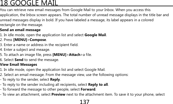 137  18 GOOGLE MAIL You can retrieve new email messages from Google Mail to your Inbox. When you access this application, the Inbox screen appears. The total number of unread message displays in the title bar and unread messages display in bold. If you have labeled a message, its label appears in a colored rectangle on the message. Send an email message 1. In idle mode, open the application list and select Google Mail. 2. Press [MENU]&gt;Compose. 3. Enter a name or address in the recipient field. 4. Enter a subject and meaage. 5. To attach an image file, press [MENU]&gt;Attach&gt;a file. 6. Select Send to send the message. View Email Messages 1. In idle mode, open the application list and select Google Mail. 2. Select an email message. From the message view, use the following options: - To reply to the sender, select Reply. - To reply to the sender including all recipients, select Reply to all. - To forward the message to other people, select Forward. - To view an attachment, select Preview next to the attachment item. To save it to your phone, select 