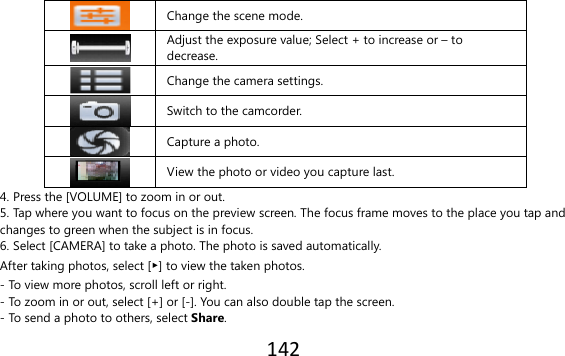 142   Change the scene mode.  Adjust the exposure value; Select + to increase or – to decrease.  Change the camera settings.     Switch to the camcorder.     Capture a photo.     View the photo or video you capture last. 4. Press the [VOLUME] to zoom in or out. 5. Tap where you want to focus on the preview screen. The focus frame moves to the place you tap and changes to green when the subject is in focus. 6. Select [CAMERA] to take a photo. The photo is saved automatically. After taking photos, select [▶] to view the taken photos. - To view more photos, scroll left or right. - To zoom in or out, select [+] or [-]. You can also double tap the screen. - To send a photo to others, select Share. 
