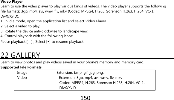 150   Video Player Learn to use the video player to play various kinds of videos. The video player supports the following file formats: 3gp, mp4, avi, wmv, flv, mkv (Codec: MPEG4, H.263, Sorenson H.263, H.264, VC-1, DivX/XviD). 1. In idle mode, open the application list and select Video Player. 2. Select a video to play. 3. Rotate the device anti-clockwise to landscape view. 4. Control playback with the following icons: Pause playback [ ll ] ; Select [▶] to resume playback  22 GALLERY Learn to view photos and play videos saved in your phone’s memory and memory card. Supported File Formats Image Extension: bmp, gif, jpg, png. Video - Extension: 3gp, mp4, avi, wmv, flv, mkv - Codec: MPEG4, H.263, Sorenson H.263, H.264, VC-1,   DivX/XviD 