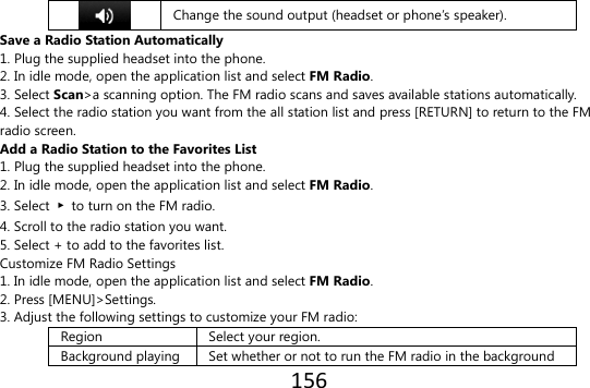 156   Change the sound output (headset or phone’s speaker). Save a Radio Station Automatically 1. Plug the supplied headset into the phone. 2. In idle mode, open the application list and select FM Radio. 3. Select Scan&gt;a scanning option. The FM radio scans and saves available stations automatically. 4. Select the radio station you want from the all station list and press [RETURN] to return to the FM radio screen. Add a Radio Station to the Favorites List 1. Plug the supplied headset into the phone. 2. In idle mode, open the application list and select FM Radio. 3. Select  ▶  to turn on the FM radio. 4. Scroll to the radio station you want. 5. Select + to add to the favorites list. Customize FM Radio Settings 1. In idle mode, open the application list and select FM Radio. 2. Press [MENU]&gt;Settings. 3. Adjust the following settings to customize your FM radio: Region Select your region. Background playing Set whether or not to run the FM radio in the background 