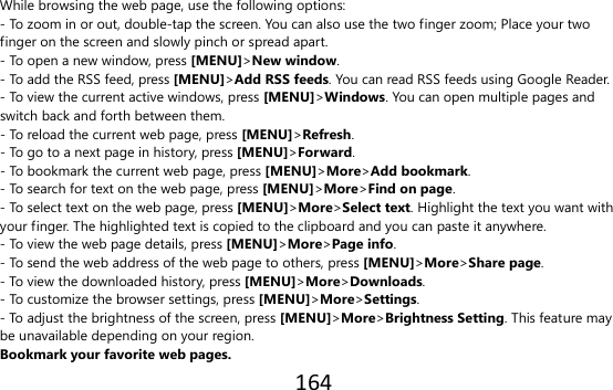 164  While browsing the web page, use the following options: - To zoom in or out, double-tap the screen. You can also use the two finger zoom; Place your two finger on the screen and slowly pinch or spread apart. - To open a new window, press [MENU]&gt;New window. - To add the RSS feed, press [MENU]&gt;Add RSS feeds. You can read RSS feeds using Google Reader. - To view the current active windows, press [MENU]&gt;Windows. You can open multiple pages and switch back and forth between them. - To reload the current web page, press [MENU]&gt;Refresh. - To go to a next page in history, press [MENU]&gt;Forward. - To bookmark the current web page, press [MENU]&gt;More&gt;Add bookmark. - To search for text on the web page, press [MENU]&gt;More&gt;Find on page. - To select text on the web page, press [MENU]&gt;More&gt;Select text. Highlight the text you want with your finger. The highlighted text is copied to the clipboard and you can paste it anywhere. - To view the web page details, press [MENU]&gt;More&gt;Page info. - To send the web address of the web page to others, press [MENU]&gt;More&gt;Share page. - To view the downloaded history, press [MENU]&gt;More&gt;Downloads. - To customize the browser settings, press [MENU]&gt;More&gt;Settings. - To adjust the brightness of the screen, press [MENU]&gt;More&gt;Brightness Setting. This feature may be unavailable depending on your region. Bookmark your favorite web pages. 