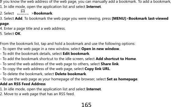 165  If you know the web address of the web page, you can manually add a bookmark. To add a bookmark, 1. In idle mode, open the application list and select Internet. 2. Select    &gt;Bookmark. 3. Select Add. To bookmark the web page you were viewing, press [MENU]&gt;Bookmark last-viewed page. 4. Enter a page title and a web address. 5. Select OK.  From the bookmark list, tap and hold a bookmark and use the following options: - To open the web page in a new window, select Open in new window. - To edit the bookmark details, select Edit bookmark. - To add the bookmark shortcut to the idle screen, select Add shortcut to Home. - To send the web address of the web page to others, select Share link. - To copy the web address of the web page, select Copy link URL. - To delete the bookmark, select Delete bookmark. - To use the web page as your homepage of the browser, select Set as homepage. Add an RSS Feed Address 1. In idle mode, open the application list and select Internet. 2. Move to a web page that has an RSS feed. 