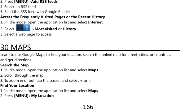 166  3. Press [MENU]&gt;Add RSS feeds. 4. Select an RSS feed. 5. Read the RSS feed with Google Reader. Access the Frequently Visited Pages or the Recent History 1. In idle mode, open the application list and select Internet. 2. Select   &gt;Most visited or History. 3. Select a web page to access.  30 MAPS Learn to use Google Maps to find your location, search the online map for street, cities, or countries, and get directions. Search the Map 1. In idle mode, open the application list and select Maps. 2. Scroll through the map. 3. To zoom in or out, tap the screen and select + or -. Find Your Location 1. In idle mode, open the application list and select Maps. 2. Press [MENU]&gt;My Location. 