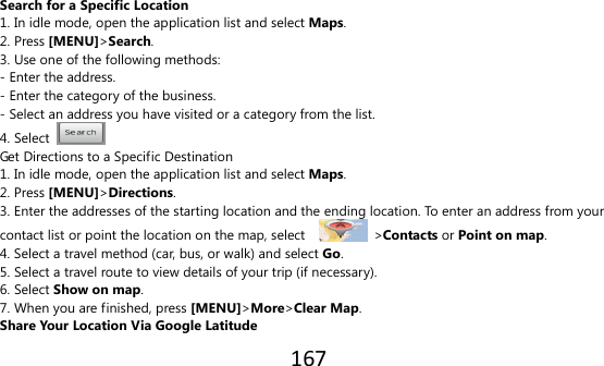 167   Search for a Specific Location 1. In idle mode, open the application list and select Maps. 2. Press [MENU]&gt;Search. 3. Use one of the following methods: - Enter the address. - Enter the category of the business. - Select an address you have visited or a category from the list. 4. Select   Get Directions to a Specific Destination 1. In idle mode, open the application list and select Maps. 2. Press [MENU]&gt;Directions. 3. Enter the addresses of the starting location and the ending location. To enter an address from your contact list or point the location on the map, select      &gt;Contacts or Point on map. 4. Select a travel method (car, bus, or walk) and select Go. 5. Select a travel route to view details of your trip (if necessary). 6. Select Show on map. 7. When you are finished, press [MENU]&gt;More&gt;Clear Map. Share Your Location Via Google Latitude 