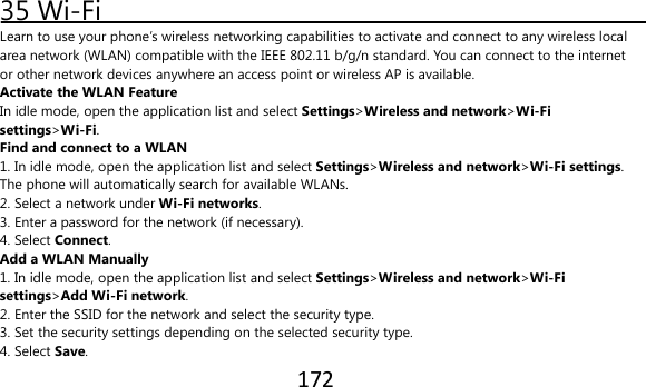172  35 Wi-Fi Learn to use your phone’s wireless networking capabilities to activate and connect to any wireless local area network (WLAN) compatible with the IEEE 802.11 b/g/n standard. You can connect to the internet or other network devices anywhere an access point or wireless AP is available. Activate the WLAN Feature In idle mode, open the application list and select Settings&gt;Wireless and network&gt;Wi-Fi settings&gt;Wi-Fi. Find and connect to a WLAN 1. In idle mode, open the application list and select Settings&gt;Wireless and network&gt;Wi-Fi settings. The phone will automatically search for available WLANs. 2. Select a network under Wi-Fi networks. 3. Enter a password for the network (if necessary). 4. Select Connect. Add a WLAN Manually 1. In idle mode, open the application list and select Settings&gt;Wireless and network&gt;Wi-Fi settings&gt;Add Wi-Fi network. 2. Enter the SSID for the network and select the security type. 3. Set the security settings depending on the selected security type. 4. Select Save. 