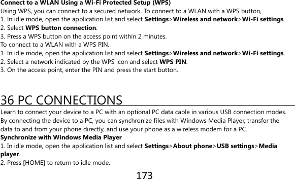 173  Connect to a WLAN Using a Wi-Fi Protected Setup (WPS) Using WPS, you can connect to a secured network. To connect to a WLAN with a WPS button, 1. In idle mode, open the application list and select Settings&gt;Wireless and network&gt;Wi-Fi settings. 2. Select WPS button connection. 3. Press a WPS button on the access point within 2 minutes. To connect to a WLAN with a WPS PIN. 1. In idle mode, open the application list and select Settings&gt;Wireless and network&gt;Wi-Fi settings. 2. Select a network indicated by the WPS icon and select WPS PIN. 3. On the access point, enter the PIN and press the start button.   36 PC CONNECTIONS Learn to connect your device to a PC with an optional PC data cable in various USB connection modes. By connecting the device to a PC, you can synchronize files with Windows Media Player, transfer the data to and from your phone directly, and use your phone as a wireless modem for a PC. Synchronize with Windows Media Player 1. In idle mode, open the application list and select Settings&gt;About phone&gt;USB settings&gt;Media player. 2. Press [HOME] to return to idle mode. 