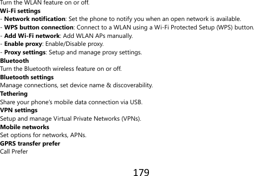 179  Turn the WLAN feature on or off. Wi-Fi settings - Network notification: Set the phone to notify you when an open network is available. - WPS button connection: Connect to a WLAN using a Wi-Fi Protected Setup (WPS) button. - Add Wi-Fi network: Add WLAN APs manually. - Enable proxy: Enable/Disable proxy. - Proxy settings: Setup and manage proxy settings. Bluetooth   Turn the Bluetooth wireless feature on or off. Bluetooth settings Manage connections, set device name &amp; discoverability. Tethering   Share your phone’s mobile data connection via USB. VPN settings Setup and manage Virtual Private Networks (VPNs). Mobile networks Set options for networks, APNs. GPRS transfer prefer Call Prefer  