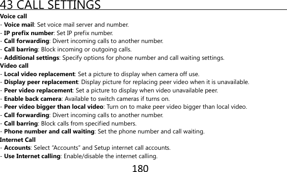 180  43 CALL SETTINGS Voice call - Voice mail: Set voice mail server and number. - IP prefix number: Set IP prefix number. - Call forwarding: Divert incoming calls to another number. - Call barring: Block incoming or outgoing calls. - Additional settings: Specify options for phone number and call waiting settings. Video call - Local video replacement: Set a picture to display when camera off use. - Display peer replacement: Display picture for replacing peer video when it is unavailable. - Peer video replacement: Set a picture to display when video unavailable peer. - Enable back camera: Available to switch cameras if turns on. - Peer video bigger than local video: Turn on to make peer video bigger than local video. - Call forwarding: Divert incoming calls to another number. - Call barring: Block calls from specified numbers. - Phone number and call waiting: Set the phone number and call waiting. Internet Call - Accounts: Select “Accounts” and Setup internet call accounts. - Use Internet calling: Enable/disable the internet calling. 