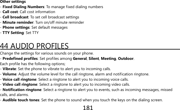 181  Other settings - Fixed Dialing Numbers: To manage fixed dialing numbers - Call cost: Call cost information - Cell broadcast: To set cell broadcast settings - Minute reminder: Turn on/off minute reminder - Phone settings: Set default messages - TTY Setting: Set TTY  44 AUDIO PROFILES Change the settings for various sounds on your phone. - Predefined profiles: Set profiles among General, Silent, Meeting, Outdoor. Each profile has the following options; - Vibrate: Set the phone to vibrate to alert you to incoming calls. - Volume: Adjust the volume level for the call ringtone, alarm and notification ringtone. - Voice call ringtone: Select a ringtone to alert you to incoming voice calls. - Video call ringtone: Select a ringtone to alert you to incoming video calls. - Notification ringtone: Select a ringtone to alert you to events, such as incoming messages, missed calls, and alarms. - Audible touch tones: Set the phone to sound when you touch the keys on the dialing screen. 