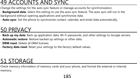 185   49 ACCOUNTS AND SYNC Change the settings for the auto sync feature or manage accounts for synchronization. - Background data: Select this setting to use the auto sync feature. The auto sync will run in the background without opening applications and synchronize data. - Auto-sync: Set the phone to synchronize contact, calendar, and email data automatically.  50 PRIVACY - Back up my data: Back up application data, Wi-Fi passwords, and other settings to Google servers. - Automatic restore: Restore backed up settings or other data. - DRM reset: Delete all DRM licenses. - Factory data reset: Reset your settings to the factory default values.   51 STORAGE Check memory information of memory cards and your phone, and format the external or internal memory. 