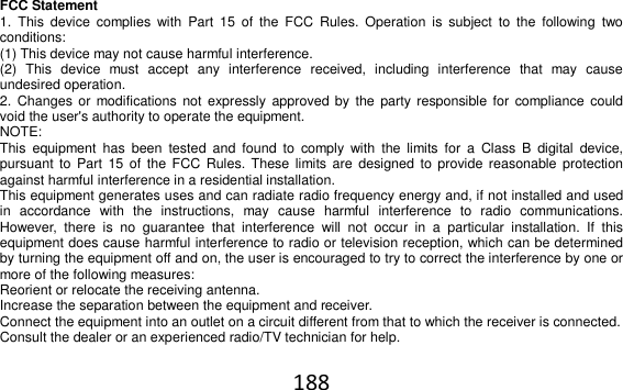 188  FCC Statement 1.  This  device  complies  with  Part  15  of  the  FCC  Rules.  Operation  is  subject  to  the  following  two conditions: (1) This device may not cause harmful interference. (2)  This  device  must  accept  any  interference  received,  including  interference  that  may  cause undesired operation. 2.  Changes or  modifications  not expressly  approved by  the  party responsible for compliance  could void the user&apos;s authority to operate the equipment. NOTE:   This  equipment  has  been  tested  and  found  to  comply  with  the  limits  for  a  Class  B  digital  device, pursuant  to Part 15  of  the FCC  Rules.  These limits are  designed  to provide reasonable protection against harmful interference in a residential installation. This equipment generates uses and can radiate radio frequency energy and, if not installed and used in  accordance  with  the  instructions,  may  cause  harmful  interference  to  radio  communications. However,  there  is  no  guarantee  that  interference  will  not  occur  in  a  particular  installation.  If  this equipment does cause harmful interference to radio or television reception, which can be determined by turning the equipment off and on, the user is encouraged to try to correct the interference by one or more of the following measures: Reorient or relocate the receiving antenna. Increase the separation between the equipment and receiver. Connect the equipment into an outlet on a circuit different from that to which the receiver is connected.  Consult the dealer or an experienced radio/TV technician for help.  
