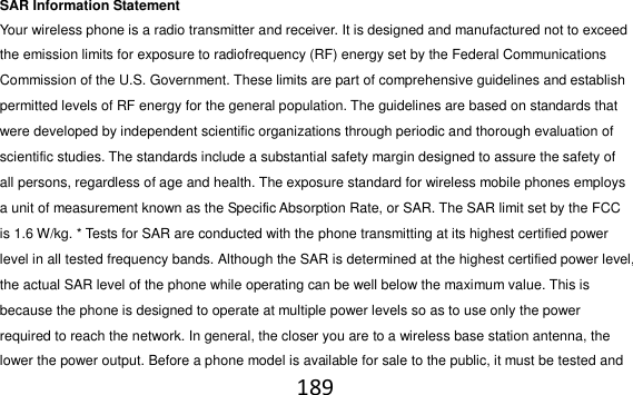 189  SAR Information Statement Your wireless phone is a radio transmitter and receiver. It is designed and manufactured not to exceed the emission limits for exposure to radiofrequency (RF) energy set by the Federal Communications Commission of the U.S. Government. These limits are part of comprehensive guidelines and establish permitted levels of RF energy for the general population. The guidelines are based on standards that were developed by independent scientific organizations through periodic and thorough evaluation of scientific studies. The standards include a substantial safety margin designed to assure the safety of all persons, regardless of age and health. The exposure standard for wireless mobile phones employs a unit of measurement known as the Specific Absorption Rate, or SAR. The SAR limit set by the FCC is 1.6 W/kg. * Tests for SAR are conducted with the phone transmitting at its highest certified power level in all tested frequency bands. Although the SAR is determined at the highest certified power level, the actual SAR level of the phone while operating can be well below the maximum value. This is because the phone is designed to operate at multiple power levels so as to use only the power required to reach the network. In general, the closer you are to a wireless base station antenna, the lower the power output. Before a phone model is available for sale to the public, it must be tested and 