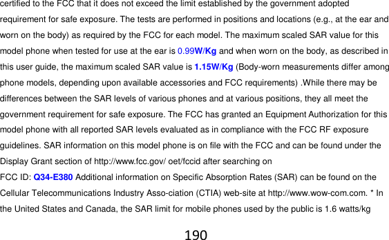 190  certified to the FCC that it does not exceed the limit established by the government adopted requirement for safe exposure. The tests are performed in positions and locations (e.g., at the ear and worn on the body) as required by the FCC for each model. The maximum scaled SAR value for this model phone when tested for use at the ear is 0.99W/Kg and when worn on the body, as described in this user guide, the maximum scaled SAR value is 1.15W/Kg (Body-worn measurements differ among phone models, depending upon available accessories and FCC requirements) .While there may be differences between the SAR levels of various phones and at various positions, they all meet the government requirement for safe exposure. The FCC has granted an Equipment Authorization for this model phone with all reported SAR levels evaluated as in compliance with the FCC RF exposure guidelines. SAR information on this model phone is on file with the FCC and can be found under the Display Grant section of http://www.fcc.gov/ oet/fccid after searching on   FCC ID: Q34-E380 Additional information on Specific Absorption Rates (SAR) can be found on the Cellular Telecommunications Industry Asso-ciation (CTIA) web-site at http://www.wow-com.com. * In the United States and Canada, the SAR limit for mobile phones used by the public is 1.6 watts/kg 