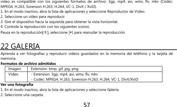 57  vídeo  es  compatible  con  los  siguientes  formatos  de  archivo:  3gp,  mp4,  avi,  wmv,  flv,  mkv  (Códec: MPEG4, H.263, Sorenson H.263, H.264, VC-1, DivX / XviD). 1. En el modo inactivo, abra la lista de aplicaciones y seleccione Reproductor de Video. 2. Seleccione un vídeo para reproducir. 3. Gire el dispositivo hacia la izquierda para obtener la vista horizontal. 4. Controle la reproducción con los siguientes iconos: Pausa en la reproducción[ ll ], seleccione [▶] para reanudar la reproducción.  22 GALERIA Aprenda a ver  fotografías y  reproducir vídeos  guardados en  la  memoria del teléfono  y la tarjeta  de memoria. Formatos de archivo admitidos Imagen Extension: bmp, gif, jpg, png. Video - Extension: 3gp, mp4, avi, wmv, flv, mkv - Codec: MPEG4, H.263, Sorenson H.263, H.264, VC-1, DivX/XviD Ver una fotografía 1. En el modo inactivo, abra la lista de aplicaciones y seleccione Galería. 2. Seleccione una carpeta. 