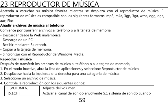 59  23 REPRODUCTOR DE MÚSICA   Aprenda  a  escuchar  su  música  favorita  mientras  se  desplaza  con  el  reproductor  de  música.  El reproductor de música es compatible con los siguientes formatos: mp3, m4a, 3gp, 3ga, wma, ogg, oga, aac, Flac. Añadir archivos de música al teléfono Comience por transferir archivos al teléfono o a la tarjeta de memoria: - Descargar desde la Web inalámbrica. - Descarga de un PC. - Recibir mediante Bluetooth. - Copiar a la tarjeta de memoria. - Sincronizar con el Reproductor de Windows Media. Reproducir música Después de transferir los archivos de música al teléfono o a la tarjeta de memoria, 1. En el modo inactivo, abra la lista de aplicaciones y seleccione Reproductor de música. 2. Desplácese hacia la izquierda o la derecha para una categoría de música. 3. Seleccione un archivo de música. 4. Controle la reproducción con los siguientes iconos:  [VOLUMEN] Adjuste del volumen. [5.1CH] Activar el canal de sonido envolvente 5.1 sistema de sonido cuando 