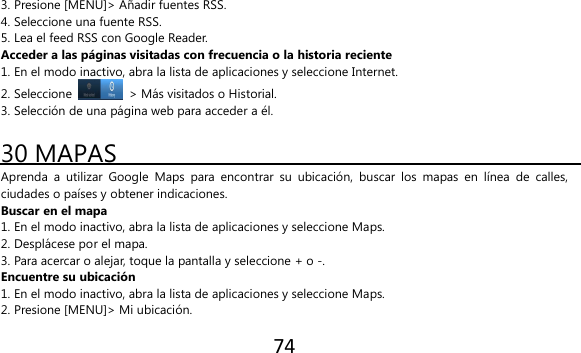 74  3. Presione [MENU]&gt; Añadir fuentes RSS. 4. Seleccione una fuente RSS. 5. Lea el feed RSS con Google Reader. Acceder a las páginas visitadas con frecuencia o la historia reciente 1. En el modo inactivo, abra la lista de aplicaciones y seleccione Internet. 2. Seleccione    &gt; Más visitados o Historial. 3. Selección de una página web para acceder a él.  30 MAPAS Aprenda  a  utilizar  Google  Maps  para  encontrar  su  ubicación,  buscar  los  mapas  en  línea  de  calles, ciudades o países y obtener indicaciones. Buscar en el mapa 1. En el modo inactivo, abra la lista de aplicaciones y seleccione Maps. 2. Desplácese por el mapa. 3. Para acercar o alejar, toque la pantalla y seleccione + o -. Encuentre su ubicación 1. En el modo inactivo, abra la lista de aplicaciones y seleccione Maps. 2. Presione [MENU]&gt; Mi ubicación. 