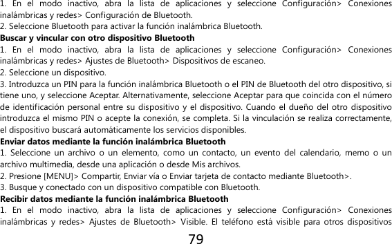79  1.  En  el  modo  inactivo,  abra  la  lista  de  aplicaciones  y  seleccione  Configuración&gt;  Conexiones inalámbricas y redes&gt; Configuración de Bluetooth. 2. Seleccione Bluetooth para activar la función inalámbrica Bluetooth. Buscar y vincular con otro dispositivo Bluetooth 1.  En  el  modo  inactivo,  abra  la  lista  de  aplicaciones  y  seleccione  Configuración&gt;  Conexiones inalámbricas y redes&gt; Ajustes de Bluetooth&gt; Dispositivos de escaneo. 2. Seleccione un dispositivo. 3. Introduzca un PIN para la función inalámbrica Bluetooth o el PIN de Bluetooth del otro dispositivo, si tiene uno, y seleccione Aceptar. Alternativamente, seleccione Aceptar para que coincida con el número de identificación personal entre su dispositivo y el dispositivo. Cuando el dueño del otro dispositivo introduzca el mismo PIN o acepte la conexión, se completa. Si la vinculación se realiza correctamente, el dispositivo buscará automáticamente los servicios disponibles. Enviar datos mediante la función inalámbrica Bluetooth 1.  Seleccione un  archivo  o un  elemento,  como  un contacto,  un  evento del  calendario,  memo  o un archivo multimedia, desde una aplicación o desde Mis archivos. 2. Presione [MENU]&gt; Compartir, Enviar vía o Enviar tarjeta de contacto mediante Bluetooth&gt;. 3. Busque y conectado con un dispositivo compatible con Bluetooth. Recibir datos mediante la función inalámbrica Bluetooth 1.  En  el  modo  inactivo,  abra  la  lista  de  aplicaciones  y  seleccione  Configuración&gt;  Conexiones inalámbricas y  redes&gt;  Ajustes  de Bluetooth&gt;  Visible.  El  teléfono  está  visible para otros  dispositivos 