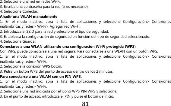 81  2. Seleccione una red en redes Wi-Fi. 3. Escriba una contraseña para la red (si es necesario). 4. Seleccione Conectar. Añadir una WLAN manualmente 1.  En  el  modo  inactivo,  abra  la  lista  de  aplicaciones  y  seleccione  Configuración&gt;  Conexiones inalámbricas y redes&gt; Wi-Fi&gt; Agregar red Wi-Fi. 2. Introduzca el SSID para la red y seleccione el tipo de seguridad. 3. Establezca la configuración de seguridad en función del tipo de seguridad seleccionado. 4. Seleccione Guardar. Conectarse a una WLAN utilizando una configuración Wi-Fi protegida (WPS) Con WPS, puede conectarse a una red segura. Para conectarse a una WLAN con un botón WPS, 1.  En  el  modo  inactivo,  abra  la  lista  de  aplicaciones  y  seleccione  Configuración&gt;  Conexiones inalámbricas y redes&gt; Wi-Fi. 2. Seleccione la conexión WPS botón. 3. Pulse un botón WPS del punto de acceso dentro de los 2 minutos. Para conectarse a una WLAN con un PIN WPS. 1.  En  el  modo  inactivo,  abra  la  lista  de  aplicaciones  y  seleccione  Configuración&gt;  Conexiones inalámbricas y redes&gt; Wi-Fi. 2. Seleccione una red indicada por el icono WPS PIN WPS y seleccione. 3. En el punto de acceso, introduzca el PIN y pulse el botón de inicio. 