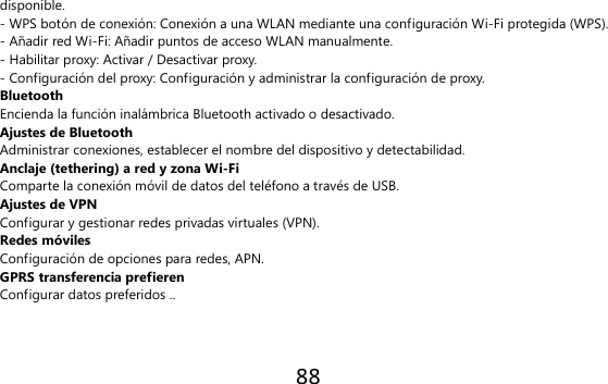 88  disponible. - WPS botón de conexión: Conexión a una WLAN mediante una configuración Wi-Fi protegida (WPS). - Añadir red Wi-Fi: Añadir puntos de acceso WLAN manualmente. - Habilitar proxy: Activar / Desactivar proxy. - Configuración del proxy: Configuración y administrar la configuración de proxy. Bluetooth Encienda la función inalámbrica Bluetooth activado o desactivado. Ajustes de Bluetooth Administrar conexiones, establecer el nombre del dispositivo y detectabilidad. Anclaje (tethering) a red y zona Wi-Fi Comparte la conexión móvil de datos del teléfono a través de USB. Ajustes de VPN Configurar y gestionar redes privadas virtuales (VPN). Redes móviles Configuración de opciones para redes, APN. GPRS transferencia prefieren Configurar datos preferidos ..  