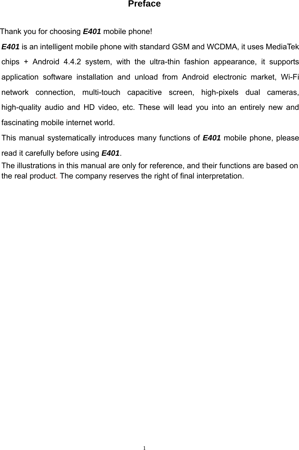  1 Preface  Thank you for choosing E401 mobile phone!    E401 is an intelligent mobile phone with standard GSM and WCDMA, it uses MediaTek chips + Android 4.4.2 system, with the ultra-thin fashion appearance, it supports application software installation and unload from Android electronic market, Wi-Fi network connection, multi-touch capacitive screen, high-pixels dual cameras, high-quality audio and HD video, etc. These will lead you into an entirely new and fascinating mobile internet world. This manual systematically introduces many functions of E401 mobile phone, please read it carefully before using E401.  The illustrations in this manual are only for reference, and their functions are based on the real product. The company reserves the right of final interpretation.              