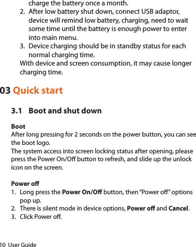 10  User Guidecharge the battery once a month.2.  After low battery shut down, connect USB adaptor, device will remind low battery, charging, need to wait some time until the battery is enough power to enter into main menu.3.  Device charging should be in standby status for each normal charging time.With device and screen consumption, it may cause longer charging time.03 Quick start3.1  Boot and shut downBootAfter long pressing for 2 seconds on the power button, you can see the boot logo.The system access into screen locking status after opening, please press the Power On/O button to refresh, and slide up the unlock icon on the screen.Power o1.  Long press the Power On/O button, then “Power o” options pop up.2.  There is silent mode in device options, Power o and Cancel.3.  Click Power o.