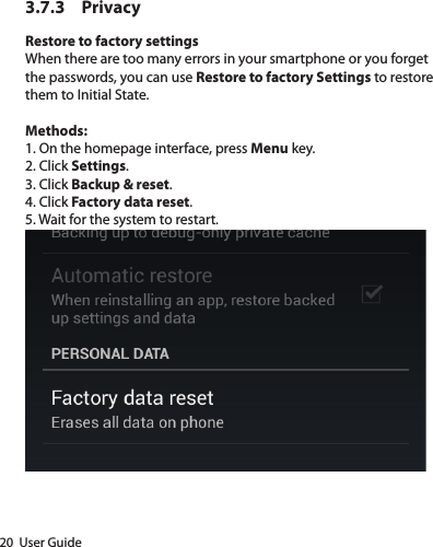 20  User Guide3.7.3 PrivacyRestore to factory settingsWhen there are too many errors in your smartphone or you forget the passwords, you can use Restore to factory Settings to restore them to Initial State. Methods:1. On the homepage interface, press Menu key.2. Click Settings.3. Click Backup &amp; reset.4. Click Factory data reset.5. Wait for the system to restart.