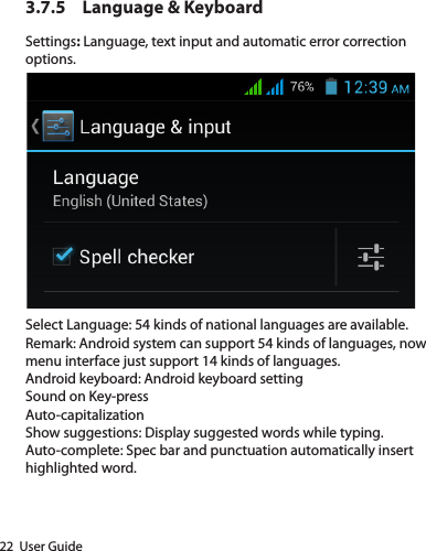 22  User Guide3.7.5  Language &amp; Keyboard Settings: Language, text input and automatic error correction options.Select Language: 54 kinds of national languages are available.Remark: Android system can support 54 kinds of languages, now menu interface just support 14 kinds of languages.Android keyboard: Android keyboard settingSound on Key-pressAuto-capitalizationShow suggestions: Display suggested words while typing.Auto-complete: Spec bar and punctuation automatically insert highlighted word.