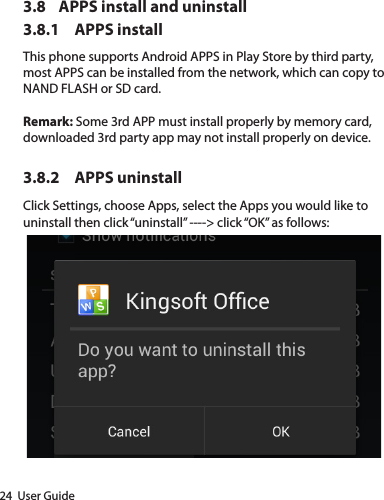 24  User Guide3.8  APPS install and uninstall3.8.1  APPS installThis phone supports Android APPS in Play Store by third party, most APPS can be installed from the network, which can copy to NAND FLASH or SD card.Remark: Some 3rd APP must install properly by memory card, downloaded 3rd party app may not install properly on device.3.8.2  APPS uninstallClick Settings, choose Apps, select the Apps you would like to uninstall then click “uninstall” ----&gt; click “OK” as follows: