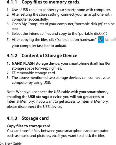 26  User Guide4.1.1  Copy les to memory cards.1.  Use a USB cable to connect your smartphone with computer.2.  After setting the store setting, connect your smartphone with computer successfully.3.  Open My Computer of your computer, “portable disk (x)” can be seen.4.  Select the intended les and copy to the “portable disk (x)”.5.  After copying the les, click “safe deletion hardware”    icon of your computer task bar to unload.       4.1.2  Content of Storage Device1.  NAND FLASH storage device, your smartphone itself has 8G storage space for keeping les.2.  TF removable storage card.3.  The above mentioned two storage devices can connect your computer by using USB.Note: When you connect the USB cable with your smartphone, enabling the USB storage device, you will not get access to Internal Memory; If you want to get access to Internal Memory, please disconnect the USB device.4.1.3  Storage cardCopy les to storage cardYou can transfer les between your smartphone and computer such as music and pictures, etc. If you want to check the les, 