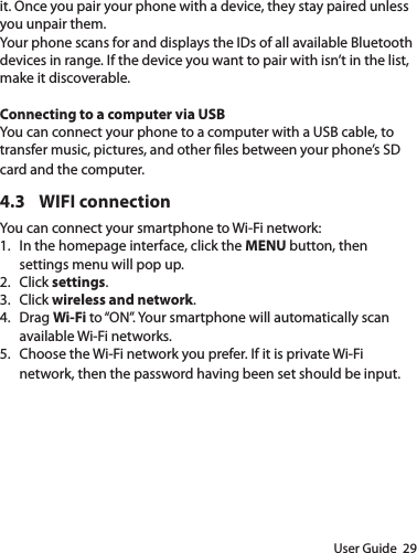 User Guide  29it. Once you pair your phone with a device, they stay paired unless you unpair them.Your phone scans for and displays the IDs of all available Bluetooth devices in range. If the device you want to pair with isn’t in the list, make it discoverable. Connecting to a computer via USBYou can connect your phone to a computer with a USB cable, to transfer music, pictures, and other les between your phone’s SD card and the computer.4.3  WIFI connectionYou can connect your smartphone to Wi-Fi network:1.  In the homepage interface, click the MENU button, then settings menu will pop up.2.  Click settings.3.  Click wireless and network.4.  Drag Wi-Fi to “ON”. Your smartphone will automatically scan available Wi-Fi networks.5.  Choose the Wi-Fi network you prefer. If it is private Wi-Fi network, then the password having been set should be input.
