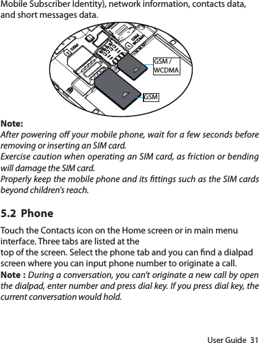 User Guide  31Mobile Subscriber Identity), network information, contacts data, and short messages data.GSM /WCDMAGSMNote:After powering o your mobile phone, wait for a few seconds before removing or inserting an SIM card.Exercise caution when operating an SIM card, as friction or bending will damage the SIM card.Properly keep the mobile phone and its ttings such as the SIM cards beyond children&apos;s reach.5.2  PhoneTouch the Contacts icon on the Home screen or in main menu interface. Three tabs are listed at thetop of the screen. Select the phone tab and you can nd a dialpad screen where you can input phone number to originate a call.Note : During a conversation, you can’t originate a new call by open the dialpad, enter number and press dial key. If you press dial key, the current conversation would hold. 
