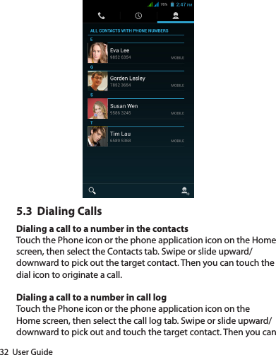 32  User Guide5.3  Dialing CallsDialing a call to a number in the contactsTouch the Phone icon or the phone application icon on the Home screen, then select the Contacts tab. Swipe or slide upward/downward to pick out the target contact. Then you can touch the dial icon to originate a call.Dialing a call to a number in call logTouch the Phone icon or the phone application icon on the Home screen, then select the call log tab. Swipe or slide upward/downward to pick out and touch the target contact. Then you can 