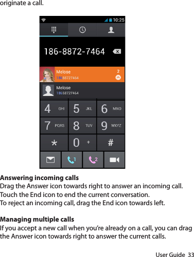 User Guide  33originate a call.Answering incoming callsDrag the Answer icon towards right to answer an incoming call.Touch the End icon to end the current conversation.To reject an incoming call, drag the End icon towards left.Managing multiple callsIf you accept a new call when you’re already on a call, you can drag the Answer icon towards right to answer the current calls.